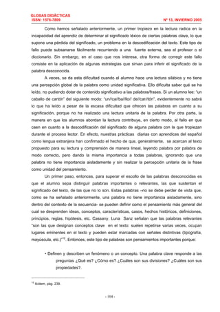 GLOSAS DIDÁCTICAS
ISSN: 1576-7809 Nº 13, INVIERNO 2005
- 104 -
Como hemos señalado anteriormente, un primer tropiezo en la lectura radica en la
incapacidad del aprendiz de determinar el significado léxico de ciertas palabras clave, lo que
supone una pérdida del significado, un problema en la descodificación del texto. Este tipo de
fallo puede subsanarse fácilmente recurriendo a una fuente externa, sea el profesor o el
diccionario. Sin embargo, en el caso que nos interesa, otra forma de corregir este fallo
consiste en la aplicación de algunas estrategias que sirvan para inferir el significado de la
palabra desconocida.
A veces, se da esta dificultad cuando el alumno hace una lectura silábica y no tiene
una percepción global de la palabra como unidad significativa. Ello dificulta saber qué se ha
leído, no pudiendo dotar de contenido significativo a las palabras/frases. Si un alumno lee: “un
caballo de cartón” del siguiente modo: “un//ca//ba//llo// de//car//tón”, evidentemente no sabrá
lo que ha leído a pesar de la escasa dificultad que ofrecen las palabras en cuanto a su
significación, porque no ha realizado una lectura unitaria de la palabra. Por otra parte, la
manera en que los alumnos abordan la lectura contribuye, en cierto modo, al fallo en que
caen en cuanto a la descodificación del significado de alguna palabra con la que tropiezan
durante el proceso lector. En efecto, nuestras prácticas diarias con aprendices del español
como lengua extranjera han confirmado el hecho de que, generalmente, se acercan al texto
propuesto para su lectura y comprensión de manera lineal, leyendo palabra por palabra de
modo correcto, pero dando la misma importancia a todas palabras, ignorando que una
palabra no tiene importancia aisladamente y sin realizar la percepción unitaria de la frase
como unidad del pensamiento.
Un primer paso, entonces, para superar el escollo de las palabras desconocidas es
que el alumno sepa distinguir palabras importantes o relevantes, las que sustentan el
significado del texto, de las que no lo son. Estas palabras –no se debe perder de vista que,
como se ha señalado anteriormente, una palabra no tiene importancia aisladamente, sino
dentro del contexto de la secuencia- se pueden definir como el pensamiento más general del
cual se desprenden ideas, conceptos, características, casos, hechos históricos, definiciones,
principios, reglas, hipótesis, etc. Cassany, Luna Sanz señalan que las palabras relevantes
“son las que designan conceptos clave en el texto: suelen repetirse varias veces, ocupan
lugares eminentes en el texto y pueden estar marcadas con señales distintivas (tipografía,
mayúscula, etc.)”12
. Entonces, este tipo de palabras son pensamientos importantes porque:
• Definen y describen un fenómeno o un concepto. Una palabra clave responde a las
preguntas ¿Qué es? ¿Cómo es? ¿Cuáles son sus divisiones? ¿Cuáles son sus
propiedades?.
12
Ibídem, pág. 239.
 