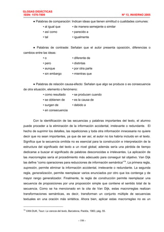 GLOSAS DIDÁCTICAS
ISSN: 1576-7809 Nº 13, INVIERNO 2005
- 106 -
● Palabras de comparación: Indican ideas que tienen similitud o cualidades comunes:
• al igual que • de manera semejante o similar
• así como • parecido a
• tal • igualmente
● Palabras de contraste: Señalan que el autor presenta oposición, diferencias o
cambios entre las ideas:
• o • diferente de
• pero • distintas
• aunque • por otra parte
• sin embargo • mientras que
● Palabras de relación causa-efecto: Señalan que algo se produce o es consecuencia
de otra situación, elemento o fenómeno:
• como resultado • se producen cuando
• se obtienen de • es la causa de
• surgen de • debido a
• en consecuencia
Con la identificación de las secuencias y palabras importantes del texto, el alumno
puede proceder a la eliminación de la información accidental, irrelevante o redundante. El
hecho de suprimir los detalles, las repeticiones y toda otra información innecesaria no quiere
decir que no sean importantes, ya que de ser así, el autor no los habría incluido en el texto.
Significa que la secuencia omitida no es esencial para la construcción e interpretación de la
estructura del significado del texto a un nivel global; además sería una pérdida de tiempo
dedicarse a buscar el significado de palabras desconocidas e irrelevantes. La aplicación de
las macrorreglas sería el procedimiento más adecuado para conseguir tal objetivo. Van Dijk
las define “como operaciones para reducciones de información semántica”14
. La primera regla,
supresión, permite eliminar la información accidental, irrelevante o redundante. La segunda
regla, generalización, permite reemplazar varios enunciados por otro que los contenga y de
mayor rango generalizador. Finalmente, la regla de construcción permite reemplazar una
secuencia de proposiciones por una proposición simple que contiene el sentido total de la
secuencia. Como se ha mencionado en la cita de Van Dijk, estas macrorreglas realizan
transformaciones semánticas, es decir, transforman un conjunto múltiple de secuencias
textuales en una oración más sintética. Ahora bien, aplicar estas macrorreglas no es un
14
VAN DIJK, Teun: La ciencia del texto, Barcelona, Paidós, 1983, pág. 55.
 