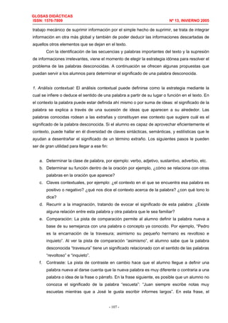 GLOSAS DIDÁCTICAS
ISSN: 1576-7809 Nº 13, INVIERNO 2005
- 107 -
trabajo mecánico de suprimir información por el simple hecho de suprimir, se trata de integrar
información en otra más global y también de poder deducir las informaciones descartadas de
aquellos otros elementos que se dejan en el texto.
Con la identificación de las secuencias y palabras importantes del texto y la supresión
de informaciones irrelevantes, viene el momento de elegir la estrategia idónea para resolver el
problema de las palabras desconocidas. A continuación se ofrecen algunas propuestas que
puedan servir a los alumnos para determinar el significado de una palabra desconocida.
1. Análisis contextual: El análisis contextual puede definirse como la estrategia mediante la
cual se infiere o deduce el sentido de una palabra a partir de su lugar o función en el texto. En
el contexto la palabra puede estar definida ahí mismo o por suma de ideas: el significado de la
palabra se explica a través de una sucesión de ideas que aparecen a su alrededor. Las
palabras conocidas rodean a las extrañas y constituyen ese contexto que sugiere cuál es el
significado de la palabra desconocida. Si el alumno es capaz de aprovechar eficientemente el
contexto, puede hallar en él diversidad de claves sintácticas, semánticas, y estilísticas que le
ayudan a desentrañar el significado de un término extraño. Los siguientes pasos le pueden
ser de gran utilidad para llegar a ese fin:
a. Determinar la clase de palabra, por ejemplo: verbo, adjetivo, sustantivo, adverbio, etc.
b. Determinar su función dentro de la oración por ejemplo, ¿cómo se relaciona con otras
palabras en la oración que aparece?
c. Claves contextuales, por ejemplo: ¿el contexto en el que se encuentra esa palabra es
positivo o negativo? ¿qué nos dice el contexto acerca de la palabra? ¿con qué tono lo
dice?
d. Recurrir a la imaginación, tratando de evocar el significado de esta palabra: ¿Existe
alguna relación entre esta palabra y otra palabra que le sea familiar?
e. Comparación: La pista de comparación permite al alumno definir la palabra nueva a
base de su semejanza con una palabra o concepto ya conocido. Por ejemplo, “Pedro
es la encarnación de la travesura; asimismo su pequeño hermano es revoltoso e
inquieto”. Al ver la pista de comparación “asimismo”, el alumno sabe que la palabra
desconocida “travesura” tiene un significado relacionado con el sentido de las palabras
“revoltoso” e “inquieto”.
f. Contraste: La pista de contraste en cambio hace que el alumno llegue a definir una
palabra nueva al darse cuenta que la nueva palabra es muy diferente o contraria a una
palabra o idea de la frase o párrafo. En la frase siguiente, es posible que un alumno no
conozca el significado de la palabra “escueta”: “Juan siempre escribe notas muy
escuetas mientras que a José le gusta escribir informes largos”. En esta frase, el
 