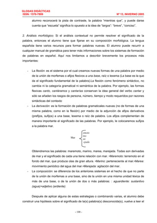 GLOSAS DIDÁCTICAS
ISSN: 1576-7809 Nº 13, INVIERNO 2005
- 108 -
alumno reconocerá la pista de contraste, la palabra “mientras que”, y puede darse
cuenta que “escueta” significa lo opuesto a la idea de “largos”: “breve”, “conciso”.
2. Análisis morfológico: Si el análisis contextual no permite resolver el significado de la
palabra, entonces el alumno tiene que fijarse en su composición morfológica. La lengua
española tiene varios recursos para formar palabras nuevas. El alumno puede recurrir a
cualquier manual de gramática para tener más informaciones sobre los sistemas de formación
de palabras en español. Aquí nos limitamos a describir brevemente los procesos más
importantes:
- La flexión: es el sistema por el cual creamos nuevas formas de una palabra por medio
de la unión de morfemas o afijos flexivos a una base, raíz o lexema (La base es la que
da el significado fundamental de la palabra).La flexión como fenómeno sintáctico, no
cambia ni la categoría gramatical ni semántica de la palabra. Por ejemplo, las formas
flexivas canto, cantáramos y cantarías conservan la idea general del verbo cantar y
sólo se añaden los rasgos de persona, número, tiempo y modo requeridos por razones
sintácticas del contexto
- La derivación: es la formación de palabras gramaticales nuevas (no de formas de una
misma palabra, como en la flexión) por medio de la adjunción de afijos derivativos
(prefijos, sufijos) a una base, lexema o raíz de palabra. Los afijos complementan de
manera importante el significado de las palabras. Por ejemplo, le colocaremos sufijos
a la palabra mar.
Obtendremos las palabras: maremoto, marino, marea, marejada. Todas son derivadas
de mar y el significado de cada una tiene relación con mar. •Maremoto: terremoto en el
fondo del mar, que produce olas de gran altura. •Marino: perteneciente al mar.•Marea:
movimiento periódico del agua del mar.•Marejada: agitación del mar.
- La composición: se diferencia de los anteriores sistemas en el hecho de que no parte
de la unión de morfemas a una base, sino de la unión en una misma unidad léxica de
más de una base, o de la unión de dos o más palabras: : aguardiente: sustantivo
(agua)+adjetivo (ardiente).
Después de aplicar alguna de estas estrategias o combinando varias, el alumno debe
construir una hipótesis sobre el significado de la(s) palabra(s) desconocida(s), vuelve a leer el
emoto
ino
ea
ejada
Mar
 