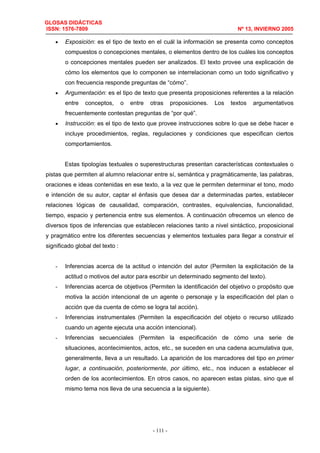 GLOSAS DIDÁCTICAS
ISSN: 1576-7809 Nº 13, INVIERNO 2005
- 111 -
• Exposición: es el tipo de texto en el cuál la información se presenta como conceptos
compuestos o concepciones mentales, o elementos dentro de los cuáles los conceptos
o concepciones mentales pueden ser analizados. El texto provee una explicación de
cómo los elementos que lo componen se interrelacionan como un todo significativo y
con frecuencia responde preguntas de “cómo”.
• Argumentación: es el tipo de texto que presenta proposiciones referentes a la relación
entre conceptos, o entre otras proposiciones. Los textos argumentativos
frecuentemente contestan preguntas de “por qué”.
• Instrucción: es el tipo de texto que provee instrucciones sobre lo que se debe hacer e
incluye procedimientos, reglas, regulaciones y condiciones que especifican ciertos
comportamientos.
Estas tipologías textuales o superestructuras presentan características contextuales o
pistas que permiten al alumno relacionar entre sí, semántica y pragmáticamente, las palabras,
oraciones e ideas contenidas en ese texto, a la vez que le permiten determinar el tono, modo
e intención de su autor, captar el énfasis que desea dar a determinadas partes, establecer
relaciones lógicas de causalidad, comparación, contrastes, equivalencias, funcionalidad,
tiempo, espacio y pertenencia entre sus elementos. A continuación ofrecemos un elenco de
diversos tipos de inferencias que establecen relaciones tanto a nivel sintáctico, proposicional
y pragmático entre los diferentes secuencias y elementos textuales para llegar a construir el
significado global del texto :
- Inferencias acerca de la actitud o intención del autor (Permiten la explicitación de la
actitud o motivos del autor para escribir un determinado segmento del texto).
- Inferencias acerca de objetivos (Permiten la identificación del objetivo o propósito que
motiva la acción intencional de un agente o personaje y la especificación del plan o
acción que da cuenta de cómo se logra tal acción).
- Inferencias instrumentales (Permiten la especificación del objeto o recurso utilizado
cuando un agente ejecuta una acción intencional).
- Inferencias secuenciales (Permiten la especificación de cómo una serie de
situaciones, acontecimientos, actos, etc., se suceden en una cadena acumulativa que,
generalmente, lleva a un resultado. La aparición de los marcadores del tipo en primer
lugar, a continuación, posteriormente, por último, etc., nos inducen a establecer el
orden de los acontecimientos. En otros casos, no aparecen estas pistas, sino que el
mismo tema nos lleva de una secuencia a la siguiente).
 