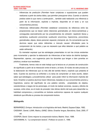 GLOSAS DIDÁCTICAS
ISSN: 1576-7809 Nº 13, INVIERNO 2005
- 113 -
- Inferencias de predicción (Permiten hacer conjeturas o suposiciones que pueden
realizarse a partir de ciertos datos, que permiten presuponer otros. Cuando un alumno
predice sobre lo que viene a continuación, , también está realizando una inferencia a
partir de la información, explícita o implícita, disponible en el texto y en sus
conocimientos previos).
- Inferencias referenciales (Permiten establecer conexiones de referencia entre las
proposiciones que se basan sobre relaciones gramaticales y/o léxico-semánticas y
conseguidas esencialmente por los procedimientos de cohesión: repetición léxica y
semántica, sustitución pronominal, sustitución sinonímica, hiperonimia, pronombres
gramaticales, elipsis, deixis personal, espacial y temporal, etc. Es conveniente que los
alumnos sepan que estos referentes a menudo causan dificultades para la
comprensión de los textos y que es necesario que ellos detecten a qué palabra se
están refiriendo).
Es menester expresar que las estrategias presentadas no son las únicas existentes
para incrementar y ejercitar la elaboración de inferencias al leer textos de distinta tipología.
Representan, apenas, una sugerencia para los docentes que tengan a bien ponerlas en
práctica y evaluar sus resultados.
Finalmente, hemos visto en este trabajo que la lectura es un proceso de construcción
de significado a partir de la interacción entre el lector y el texto. El núcleo de este proceso es
la elaboración de inferencias que va más allá del sentido literal y explícito que presenta el
texto. Cuando los alumnos se enfrentan a la tarea de comprender un texto escrito, deben
saber qué estrategias y procedimientos utilizar para poder inferir la información implícita del
texto. Enseñar a nuestros alumnos hacer inferencias, basadas en sus conocimientos previos y
lingüísticos, acerca del significado de una palabra extraña, propiedades de objetos,
características o rasgos de los personajes, el modo de realizar acciones, causas y efectos de
sucesos, entre otras, es el modo de proceder más idóneo dentro del aula para desarrollar su
habilidad comprensiva y convertirles en lectores autónomos capaces de superar cualquier
obstáculo que dificulta su proceso de comprensión lectora.
Bibliografía.
BERNÁRDEZ, Enrique: Introducción a la lingüística del texto, Madrid, Espasa-Calpe, 1982,
CASSANY, Daniel, LUNA, Marta y SANZ, Glòria: Enseñar lengua, Barcelona, Graó, 2000, 5a
ed.
COOPER, David: Cómo mejorar la comprensión lectora, Madrid, Visor, 1998.
GIOVANNINI, A.: “La comprensión lectora”, Profesor en acción 3 , 1996.
 
