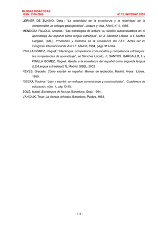 GLOSAS DIDÁCTICAS
ISSN: 1576-7809 Nº 13, INVIERNO 2005
- 114 -
LERNER DE ZUNINO, Delia : “La relatividad de la enseñanza y la relatividad de la
comprensión un enfoque psicogenético”, Lectura y vida, Año 6, n° 4, 1985.
MENDOZA FILLOLA, Antonio.: “Las estrategias de lectura: su función autoevaluadora en el
aprendizaje del español como lengua extranjera”, en J. Sánchez Lobato e I. Santos
Gargallo, (eds.), Problemas y métodos en la enseñanza del E/LE. Actas del IV
Congreso Internacional de ASELE, Madrid, 1994, págs.313-324.
PINILLA GÓMEZ, Raquel: “Interlengua, competencia comunicativa y competencia estratégica:
las competencias de aprendizaje”, en Sánchez Lobato, J.; SANTOS GARGALLO, I. y
PINILLA GÓMEZ, Raquel: Asedio a la enseñanza del español como segunda lengua
(L2)/Lengua extranjera(L1), Madrid, SGEL, 2002
REYES, Graciela: Cómo escribir en español. Manual de redacción, Madrid, Arcos Libros,
1999.
RIBERA, Paulina: “Leer y escribir: un enfoque comunicativo y constructivista”, Cuadernos de
educación, núm. 1, pág.13-15.
SOLÉ, Isabel: Estrategias de lectura, Barcelona, Graó, 1994.
VAN DIJK, Teun: La ciencia del texto, Barcelona, Paidós, 1983.
 
