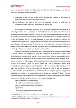 GLOSAS DIDÁCTICAS
ISSN: 1576-7809 Nº 13, INVIERNO 2005
- 97 -
que la comprensión resulta ser el producto final de todo acto de lectura en el que se
distinguen dos momentos fundamentales:
1. El proceso de leer; durante el acto mismo el lector está tratando de dar sentido al
texto, está ante la comprensión como “proceso”.
2. La finalización del acto de leer, en este segundo momento se está ante la
comprensión como “producto”, el resultado del acto de leer.
La segunda característica importante de la comprensión lectora se desprende de la
anterior y la define como un proceso de interacción con el texto. Esto quiere decir que la
persona que empieza a leer un texto, no se acerca a él desprovista de experiencias, afectos
opiniones y conocimientos relacionados directa o indirectamente con el tema del texto o con
el tipo de discurso que es. En otras palabras, el lector trae consigo un conjunto de
características cognoscitivas, experienciales y actitudinales que influye sobre los significados
que atribuye al texto y sus partes. De esta manera, por la naturaleza interactiva de la lectura,
podemos decir que el texto no contiene el significado, sino que éste emerge de la interacción
entre lo que el texto propone y lo que el lector aporta al texto.
Giovannini señala que “entender [un texto] significa incorporar elementos a los que ya
se tienen y hacer una interpretación razonable”5
. El grado de comprensión lectora está
determinado por el conocimiento previo; a mayor conocimiento del tema que se está leyendo,
mayor comprensión del mismo; es decir, mientras más conocimiento previo posea el lector,
menos se detiene en el texto, pues la información que tiene le permite comprender con más
facilidad su contenido. Lerner de Zunino señala que “ese "conocimiento previo" está
constituido no solamente por lo que el sujeto sabe sobre el tema específico trabajado en el
texto, sino también por su estructura cognoscitiva, es decir, la forma en que está organizado
su conocimiento, los instrumentos de asimilación de que dispone por su competencia
lingüística en general y el conocimiento de la lengua en particular”6
. Dentro de los
conocimientos previos que deba reunir un aprendiz de una lengua extranjera y que se refieren
al dominio de la lengua podemos citar, entre otras cosas, los siguientes:
• los conocimientos morfosintácticos
• la existencia de distintos tipos de texto
• los formatos propios de cada tipo de texto
• paratextos
• superestructuras textuales más comunes
5
GIOVANNINI, A.: “La comprensión lectora”, Profesor en acción 3 , 1996, pág. 29.
6
LERNER DE ZUNINO, Delia : “La relatividad de la enseñanza y la relatividad de la comprensión: un enfoque
psicogenético”, Lectura y vida, Año 6, n° 4, 1985, pág. 10.
 