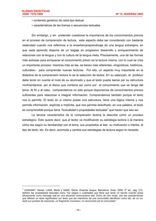 GLOSAS DIDÁCTICAS
ISSN: 1576-7809 Nº 13, INVIERNO 2005
- 98 -
• contenido genérico de cada tipo textual
• características de las tramas o secuencias textuales
Sin embargo, y sin pretender cuestionar la importancia de los conocimientos previos
en el proceso de comprensión de lectura, este aspecto debe ser considerado con bastante
relatividad cuando nos referimos a la enseñanza/aprendizaje de una lengua extranjera, en
que cada aprendiz dispone de un bagaje en progresivo desarrollo y enriquecimiento de
relaciones con la lengua y con la cultura de la lengua meta. Precisamente, una de las formas
más exitosas para enriquecer el conocimiento previo es la lectura misma, con lo cual se crea
un importante proceso: mientras más se lee, se tienen más referentes –lingüísticos, históricos,
culturales– para comprender nuevas lecturas. Por ello, un aspecto muy importante en la
didáctica de la comprensión lectora lo es la selección de textos. En su selección, el profesor
debe tener en cuenta el nivel de su alumnado y que el texto pueda leerse por su estructura
morfosintáctica, por el léxico que contiene así como por el conocimiento que se tenga del
tema. Al fin y al cabo, comprendemos no sólo porque disponemos de conocimientos previos
suficientes para relacionar e integrar información. Comprendemos también porque el texto
nos lo permite. El texto en sí mismo posee una estructura, tiene una lógica interna y nos
permite información, explícita e implícita, que nos permita descifrarlo; en una palabra, el texto
es comprensible porque tiene Textualidad o propiedades textuales7
que hacen que sea así.
La tercera característica de la comprensión lectora la describe como un proceso
estratégico. Esto quiere decir, que el lector va modificando su estrategia lectora o la manera
cómo lee según su familiaridad con el tema, sus propósitos al leer, su motivación o interés, el
tipo de texto, etc. Es decir, acomoda y cambia sus estrategias de lectura según lo necesite.
7
CASSANY, Daniel, LUNA, Marta y SANZ, Glòria: Enseñar lengua, Barcelona, Graó, 2000, 5
a
ed., pág. 315,
definen las propiedades textuales como “los rasgos o cualidades que tiene que tener un escrito cuando actúa
eficazmente como mensaje real en una situación comunicativa real. Dicho de otro modo, son las características
que difieren un texto significativo (un texto que los miembros de una comunidad identifican como tal), de un no-
texto (un puñado de oraciones, un fragmento inconexo), no reconocido por la comunidad.”
 