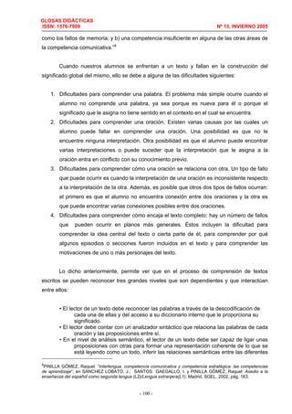 GLOSAS DIDÁCTICAS
ISSN: 1576-7809 Nº 13, INVIERNO 2005
- 100 -
como los fallos de memoria; y b) una competencia insuficiente en alguna de las otras áreas de
la competencia comunicativa.”8
Cuando nuestros alumnos se enfrentan a un texto y fallan en la construcción del
significado global del mismo, ello se debe a alguna de las dificultades siguientes:
1. Dificultades para comprender una palabra. El problema más simple ocurre cuando el
alumno no comprende una palabra, ya sea porque es nueva para él o porque el
significado que le asigna no tiene sentido en el contexto en el cual se encuentra.
2. Dificultades para comprender una oración. Existen varias causas por las cuales un
alumno puede fallar en comprender una oración. Una posibilidad es que no le
encuentre ninguna interpretación. Otra posibilidad es que el alumno puede encontrar
varias interpretaciones o puede suceder que la interpretación que le asigna a la
oración entra en conflicto con su conocimiento previo.
3. Dificultades para comprender cómo una oración se relaciona con otra. Un tipo de fallo
que puede ocurrir es cuando la interpretación de una oración es inconsistente respecto
a la interpretación de la otra. Además, es posible que otros dos tipos de fallos ocurran:
el primero es que el alumno no encuentra conexión entre dos oraciones y la otra es
que puede encontrar varias conexiones posibles entre dos oraciones.
4. Dificultades para comprender cómo encaja el texto completo: hay un número de fallos
que pueden ocurrir en planos más generales. Éstos incluyen la dificultad para
comprender la idea central del texto o cierta parte de él, para comprender por qué
algunos episodios o secciones fueron incluidos en el texto y para comprender las
motivaciones de uno o más personajes del texto.
Lo dicho anteriormente, permite ver que en el proceso de comprensión de textos
escritos se pueden reconocer tres grandes niveles que son dependientes y que interactúan
entre ellos:
• El lector de un texto debe reconocer las palabras a través de la descodificación de
cada una de ellas y del acceso a su diccionario interno que le proporciona su
significado.
• El lector debe contar con un analizador sintáctico que relaciona las palabras de cada
oración y las proposiciones entre sí.
• En el nivel de análisis semántico, el lector de un texto debe ser capaz de ligar unas
proposiciones con otras para formar una representación coherente de lo que se
está leyendo como un todo, inferir las relaciones semánticas entre las diferentes
8
PINILLA GÓMEZ, Raquel: “Interlengua, competencia comunicativa y competencia estratégica: las competencias
de aprendizaje”, en SÁNCHEZ LOBATO, J.; SANTOS GAEGALLO, I. y PINILLA GÓMEZ, Raquel: Asedio a la
enseñanza del español como segunda lengua (L2)/Lengua extranjera(L1), Madrid, SGEL, 2002, pág. 163.
 