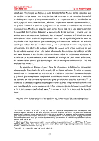 GLOSAS DIDÁCTICAS
ISSN: 1576-7809 Nº 13, INVIERNO 2005
- 102 -
estrategias inferenciales que faciliten la tarea de responderlas. Muchas de las preguntas, que
se plantean en las clases y que encontramos muy a menudo en los manuales de español
como lengua extranjera, y que pretenden atender a la comprensión lectora, son literales, es
decir, apegadas absolutamente al texto: el alumno simplemente copia el fragmento adecuado,
sin pensar en lo leído o contesta a preguntas que se refieren a su conocimiento previo sin
referirse al texto. Mientras las peguntas sigan siendo de ese tipo, no se va a poder desarrollar
la capacidad de inferencia, deducción y razonamiento de los alumnos y –mucho peor- es
posible que se cancelen esas facultades. Las preguntas9
, colocadas al final del texto para
responderlas, deben tener como objetivo la reconstrucción del significado global del texto; es
importante, pues, dejar en claro que todas las preguntas destinadas a enseñar a los alumnos
estrategias lectoras han de ser inferenciales y han de atender al desarrollo del proceso de
comprensión. Si el objetivo de cualquier profesor de español como lengua extranjera es que
los aprendices aprendan a leer, esto implica el desarrollo de estrategias para obtener sentido
del texto. Enseñar a los alumnos estrategias inferenciales de comprensión contribuye a
dotarles de los recursos necesarios para aprender; sin embargo, tal como señala Isabel Solé ,
no se debe perder de vista que las estrategias “son un medio para la comprensión , y no una
finalidad en sí misma”10
.
De acuerdo con Cassany, Luna y Sanz “la inferencia es la habilidad de comprender
algún aspecto determinado del texto a partir del significado del resto. Consiste en superar
lagunas que por causas diversas aparecen en el proceso de construcción de la comprensión
(...) Puesto que las lagunas de comprensión son un hecho habitual en la lectura, la inferencia
se convierte en una habilidad importantísima para que el alumno adquiera autonomía”11
. La
inferencia es utilizada aun por los lectores principiantes cuando complementan la información
que no está explícita en una oración simple. Inferir implica ir más allá de la comprensión literal
o de la información superficial del texto. Por ejemplo, a partir de la lectura de la siguiente
frase:
“Aquí no llueve nunca; el lugar es tan seco que no permite la vida de animales ni plantas”
9
CASSANY, D.; LUNA, M. y SANZ, G.: op. cit., pág. 225, afirman a este propósito que “las preguntas bien
aplicadas ayudan realmente a leer a los alumnos, a construir el sentido del escrito y a desarrollar estrategias
específicas [...] Además, lo que se pregunta, cómo se pregunta, y cuándo se responde, son factores determinantes
para el aprovechamiento didáctico del ejercicio. Lo más tradicional es que las formulaciones de preguntas repitan
las mismas palabras del texto, que sean de respuesta única y que el alumno las conteste después de leer. Pero no
siempre tiene que ser así.”
10
SOLÉ. Isabel: “Leer, lectura, comprensión: ¿hemos hablado siempre de lo mismo?”, en BOFARULL, M. Teresa;
CEREZO, Manuel; GIL, Rosa y otros: Comprensión lectora. El uso de la lengua como procedimiento, Barcelona,
Editorial Laboratorio Educativo, 2001, pág. 27.
11
CASSANY, D.; LUNA, M. y SANZ, G.: op. cit., pág. 218.
 