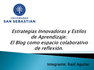 Estrategias Innovadoras y Estilos de Aprendizaje: El Blog como espacio colaborativo de reflexión. Integrante: Raúl Aguilar 