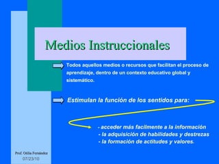   Todos aquellos medios o recursos que facilitan el proceso de  aprendizaje, dentro de un contexto educativo global y sistemático. Estimulan la función de los sentidos para: -  acceder más facilmente a la información  - la adquisición de habilidades y destrezas - la formación de actitudes y valores . Medios Instruccionales Prof. Otilia Fernández 