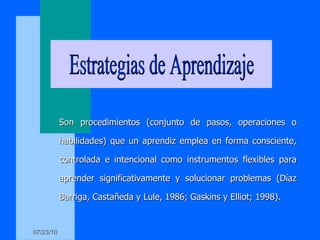 Son procedimientos (conjunto de pasos, operaciones o habilidades) que un aprendiz emplea en forma consciente, controlada e intencional como instrumentos flexibles para aprender significativamente y solucionar problemas (Díaz Barriga, Castañeda y Lule, 1986; Gaskins y Elliot; 1998). Estrategias de Aprendizaje 