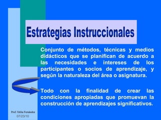 Conjunto de métodos, técnicas y medios didácticos que se planifican de acuerdo a las necesidades e intereses de los participantes o socios de aprendizaje, y  según  la naturaleza del área o asignatura.  Todo con la finalidad de crear las condiciones apropiadas que promuevan la construcción de aprendizajes significativos . Prof. Otilia Fernández Estrategias Instruccionales 