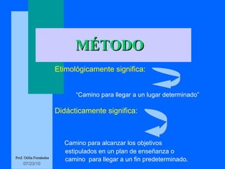 MÉTODO Etimológicamente significa: “ Camino para llegar a un lugar determinado” Didácticamente significa: Camino para alcanzar los objetivos  estipulados en un plan de enseñanza o  camino  para llegar a un fin predeterminado . Prof. Otilia Fernández 