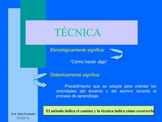 TÉCNICA Etimológicamente significa: “ Cómo hacer algo” Didácticamente significa: Procedimiento que se adopta para orientar las actividades del docente y del alumno durante el proceso de aprendizaje. Prof. Otilia Fernández El método indica el camino y la técnica indica cómo recorrerlo 