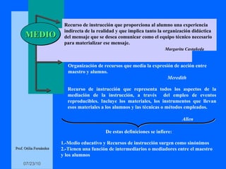 MEDIO Organización de recursos que media la expresión de acción entre  maestro y alumno. Meredith Recurso de instrucción que representa todos los aspectos de la mediación de la instrucción, a través  del empleo de eventos reproducibles. Incluye los materiales, los instrumentos que llevan esos materiales a los alumnos y las técnicas o métodos empleados. Allen De estas definiciones se infiere: 1.-Medio educativo y Recursos de instrucción surgen como sinónimos 2.-Tienen una función de intermediarios o mediadores entre el maestro  y los alumnos Prof. Otilia Fernández Recurso de instrucción que proporciona al alumno una experiencia  indirecta de la realidad y que implica tanto la organización didáctica del mensaje que se desea comunicar como el equipo técnico necesario para materializar ese mensaje. Margarita Castañeda 