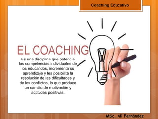 Coaching Educativo
Es una disciplina que potencia
las competencias individuales de
los educandos, incrementa su
aprendizaje y les posibilita la
resolución de las dificultades y
de los conflictos, lo que produce
un cambio de motivación y
actitudes positivas.
MSc. Alí Fernández
 