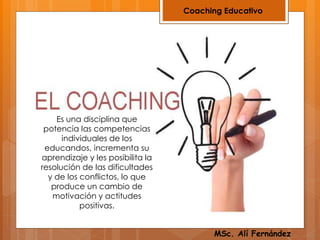 Coaching Educativo
Es una disciplina que
potencia las competencias
individuales de los
educandos, incrementa su
aprendizaje y les posibilita la
resolución de las dificultades
y de los conflictos, lo que
produce un cambio de
motivación y actitudes
positivas.
MSc. Alí Fernández
 