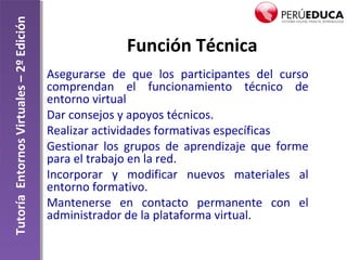 TutoríaEntornosVirtuales–2ºEdición
Función Técnica
Asegurarse de que los participantes del curso
comprendan el funcionamiento técnico de
entorno virtual
Dar consejos y apoyos técnicos.
Realizar actividades formativas específicas
Gestionar los grupos de aprendizaje que forme
para el trabajo en la red.
Incorporar y modificar nuevos materiales al
entorno formativo.
Mantenerse en contacto permanente con el
administrador de la plataforma virtual.
 