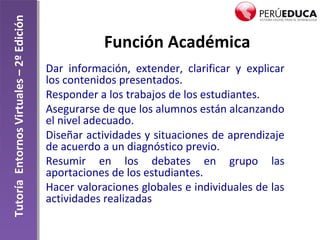TutoríaEntornosVirtuales–2ºEdición
Función Académica
Dar información, extender, clarificar y explicar
los contenidos presentados.
Responder a los trabajos de los estudiantes.
Asegurarse de que los alumnos están alcanzando
el nivel adecuado.
Diseñar actividades y situaciones de aprendizaje
de acuerdo a un diagnóstico previo.
Resumir en los debates en grupo las
aportaciones de los estudiantes.
Hacer valoraciones globales e individuales de las
actividades realizadas
 