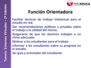 TutoríaEntornosVirtuales–2ºEdición
Función Orientadora
Facilitar técnicas de trabajo intelectual para el
estudio en red.
Dar recomendaciones públicas y privadas sobre
el trabajo y la calidad del mismo.
Asegurarse de que los alumnos trabajan a un
ritmo adecuado.
Motivar a los estudiantes para el trabajo.
Informar a los estudiantes sobre su progreso en
el estudio.
Ser guía y orientador del estudiante.
 