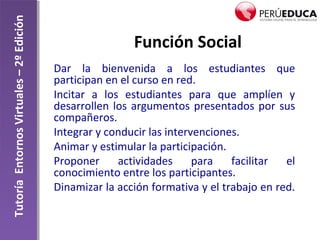 TutoríaEntornosVirtuales–2ºEdición
Función Social
Dar la bienvenida a los estudiantes que
participan en el curso en red.
Incitar a los estudiantes para que amplíen y
desarrollen los argumentos presentados por sus
compañeros.
Integrar y conducir las intervenciones.
Animar y estimular la participación.
Proponer actividades para facilitar el
conocimiento entre los participantes.
Dinamizar la acción formativa y el trabajo en red.
 