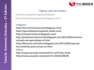 TutoríaEntornosVirtuales–2ºEdición
Páginas web consultadas:
http://es.wikipedia.org/wiki/Moodle
http://herramientasavunad.blogspot.com/
Imágenes
http://herramientasavunad.blogspot.com/
http://aprendizajevirtuaylastic.jimdo.com/
http://mitutoriavirtual.blogspot.com/
http://profesorerickmiranda.blogspot.com/2012/09/entornos-
virtuales-de-aprendizaje-el.html
http://bitacora-carlosortiz.blogspot.com/2011/08/mapa-de-
herramientas-para-cursos-en.html
Videos
http://www.youtube.com/watch?v=ych7wQ_Powk
http://www.youtube.com/watch?v=3SaPqr04c98
 