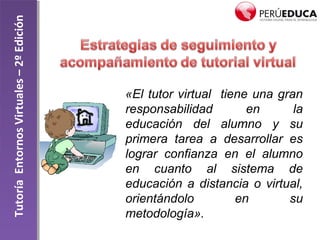 TutoríaEntornosVirtuales–2ºEdición
«El tutor virtual tiene una gran
responsabilidad en la
educación del alumno y su
primera tarea a desarrollar es
lograr confianza en el alumno
en cuanto al sistema de
educación a distancia o virtual,
orientándolo en su
metodología».
 