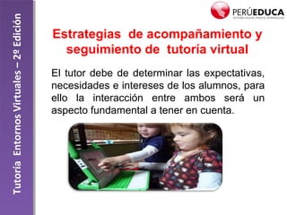 TutoríaEntornosVirtuales–2ºEdición
Estrategias de acompañamiento y
seguimiento de tutoría virtual
El tutor debe de determinar las expectativas,
necesidades e intereses de los alumnos, para
ello la interacción entre ambos será un
aspecto fundamental a tener en cuenta.
 
