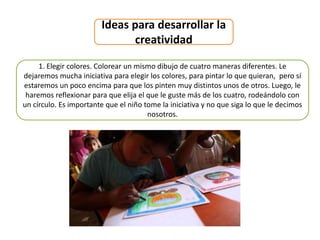 Ideas para desarrollar la
creatividad
1. Elegir colores. Colorear un mismo dibujo de cuatro maneras diferentes. Le
dejaremos mucha iniciativa para elegir los colores, para pintar lo que quieran, pero sí
estaremos un poco encima para que los pinten muy distintos unos de otros. Luego, le
haremos reflexionar para que elija el que le guste más de los cuatro, rodeándolo con
un círculo. Es importante que el niño tome la iniciativa y no que siga lo que le decimos
nosotros.
 