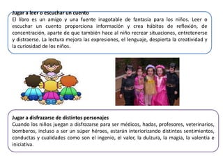 Jugar a leer o escuchar un cuento
El libro es un amigo y una fuente inagotable de fantasía para los niños. Leer o
escuchar un cuento proporciona información y crea hábitos de reflexión, de
concentración, aparte de que también hace al niño recrear situaciones, entretenerse
y distraerse. La lectura mejora las expresiones, el lenguaje, despierta la creatividad y
la curiosidad de los niños.
Jugar a disfrazarse de distintos personajes
Cuando los niños juegan a disfrazarse para ser médicos, hadas, profesores, veterinarios,
bomberos, incluso a ser un súper héroes, estarán interiorizando distintos sentimientos,
conductas y cualidades como son el ingenio, el valor, la dulzura, la magia, la valentía e
iniciativa.
 