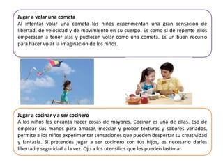 Jugar a volar una cometa
Al intentar volar una cometa los niños experimentan una gran sensación de
libertad, de velocidad y de movimiento en su cuerpo. Es como si de repente ellos
empezasen a tener alas y pudiesen volar como una cometa. Es un buen recurso
para hacer volar la imaginación de los niños.
Jugar a cocinar y a ser cocinero
A los niños les encanta hacer cosas de mayores. Cocinar es una de ellas. Eso de
emplear sus manos para amasar, mezclar y probar texturas y sabores variados,
permite a los niños experimentar sensaciones que pueden despertar su creatividad
y fantasía. Si pretendes jugar a ser cocinero con tus hijos, es necesario darles
libertad y seguridad a la vez. Ojo a los utensilios que les pueden lastimar.
 