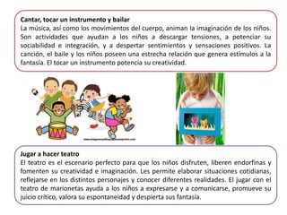 Cantar, tocar un instrumento y bailar
La música, así como los movimientos del cuerpo, animan la imaginación de los niños.
Son actividades que ayudan a los niños a descargar tensiones, a potenciar su
sociabilidad e integración, y a despertar sentimientos y sensaciones positivos. La
canción, el baile y los niños poseen una estrecha relación que genera estímulos a la
fantasía. El tocar un instrumento potencia su creatividad.
Jugar a hacer teatro
El teatro es el escenario perfecto para que los niños disfruten, liberen endorfinas y
fomenten su creatividad e imaginación. Les permite elaborar situaciones cotidianas,
reflejarse en los distintos personajes y conocer diferentes realidades. El jugar con el
teatro de marionetas ayuda a los niños a expresarse y a comunicarse, promueve su
juicio crítico, valora su espontaneidad y despierta sus fantasía.
 