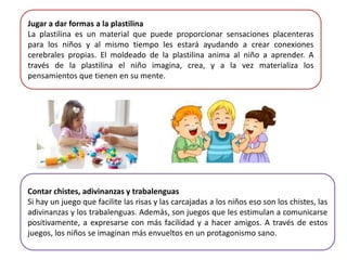 Jugar a dar formas a la plastilina
La plastilina es un material que puede proporcionar sensaciones placenteras
para los niños y al mismo tiempo les estará ayudando a crear conexiones
cerebrales propias. El moldeado de la plastilina anima al niño a aprender. A
través de la plastilina el niño imagina, crea, y a la vez materializa los
pensamientos que tienen en su mente.
Contar chistes, adivinanzas y trabalenguas
Si hay un juego que facilite las risas y las carcajadas a los niños eso son los chistes, las
adivinanzas y los trabalenguas. Además, son juegos que les estimulan a comunicarse
positivamente, a expresarse con más facilidad y a hacer amigos. A través de estos
juegos, los niños se imaginan más envueltos en un protagonismo sano.
 