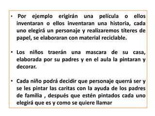 • Por ejemplo erigirán una película o ellos
inventaran o ellos inventaran una historia, cada
uno elegirá un personaje y realizaremos títeres de
papel, se elaboraran con material reciclable.
• Los niños traerán una mascara de su casa,
elaborada por su padres y en el aula la pintaran y
decorar.
• Cada niño podrá decidir que personaje querrá ser y
se les pintar las caritas con la ayuda de los padres
de familia , después que estén pintados cada uno
elegirá que es y como se quiere llamar
 