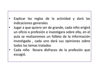 • Explicar las reglas de la actividad y dará las
indicaciones generales
• Jugar a que quiero ser de grande, cada niño erigirá
un oficio o profesión e investigara sobre ella, en el
aula se realizaremos un folleto de la información
investigada , cada uno dará sus opiniones sobre
todos los temas tratados
• Cada niño llevara disfraces de la profesión que
escogió.
 