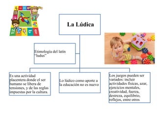 La Lúdica
Es una actividad
placentera donde el ser
humano se libera de
tensiones, y de las reglas
impuestas por la cultura.
Lo lúdico como aporte a
la educación no es nuevo
Los juegos pueden ser
variados: incluir
actividades físicas, azar,
ejercicios mentales,
creatividad, fuerza,
destreza, equilibrio,
reflejos, entre otros
Etimología del latín
“ludus”
 