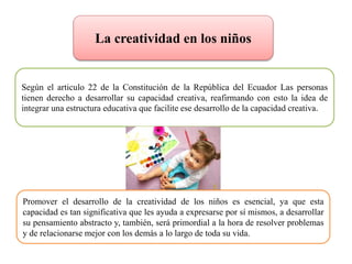 La creatividad en los niños
Según el articulo 22 de la Constitución de la República del Ecuador Las personas
tienen derecho a desarrollar su capacidad creativa, reafirmando con esto la idea de
integrar una estructura educativa que facilite ese desarrollo de la capacidad creativa.
Promover el desarrollo de la creatividad de los niños es esencial, ya que esta
capacidad es tan significativa que les ayuda a expresarse por sí mismos, a desarrollar
su pensamiento abstracto y, también, será primordial a la hora de resolver problemas
y de relacionarse mejor con los demás a lo largo de toda su vida.
 