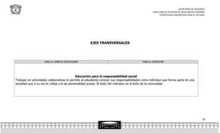 SECRETARÍA DE DOCENCIA
                                                                                                   DIRECCIÓN DE ESTUDIOS DE NIVEL MEDIO SUPERIOR
                                                                                                         ESTRATEGIAS LINGÜÍSTICAS PARA EL ESTUDIO




                                                      EJES TRANSVERSALES




                     PARA EL ÁMBITO DISCIPLINAR                                             PARA EL SEMESTRE




                                             Educación para la responsabilidad social
Trabajar en actividades colaborativas le permite al estudiante conocer sus responsabilidades como individuo que forma parte de una
sociedad que a su vez lo cobija y le da personalidad propia. El éxito del individuo es el éxito de la comunidad.




                                                                                                                                              10
 