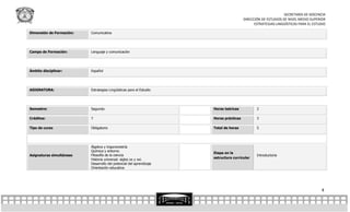 SECRETARÍA DE DOCENCIA
                                                                                       DIRECCIÓN DE ESTUDIOS DE NIVEL MEDIO SUPERIOR
                                                                                             ESTRATEGIAS LINGÜÍSTICAS PARA EL ESTUDIO

Dimensión de Formación:   Comunicativa




Campo de Formación:       Lenguaje y comunicación




Ámbito disciplinar:       Español




ASIGNATURA:               Estrategias Lingüísticas para el Estudio




Semestre:                 Segundo                                    Horas teóricas           2

Créditos:                 7                                          Horas prácticas          3

Tipo de curso             Obligatorio                                Total de horas           5




                          Álgebra y trigonometría
                          Química y entorno
                                                                     Etapa en la
Asignaturas simultáneas   Filosofía de la ciencia                                             Introductoria
                                                                     estructura curricular
                          Historia universal: siglos xx y xxi.
                          Desarrollo del potencial del aprendizaje
                          Orientación educativa




                                                                                                                                  4
 