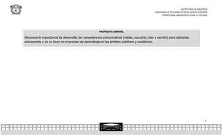 SECRETARÍA DE DOCENCIA
                                                                                                DIRECCIÓN DE ESTUDIOS DE NIVEL MEDIO SUPERIOR
                                                                                                      ESTRATEGIAS LINGÜÍSTICAS PARA EL ESTUDIO




                                                      PROPÓSITO GENERAL

Reconoce la importancia de desarrollar las competencias comunicativas (hablar, escuchar, leer y escribir) para aplicarlas
activamente y en su favor en el proceso de aprendizaje en los ámbitos cotidiano y académico.




                                                                                                                                           7
 