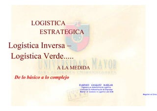 LOGISTICA 
ESTRATEGICA 
Logística Inversa – 
Logística Verde..... 
A LA MEDIDA 
De lo básico a lo complejo 
EUGENIO VASQUEZ RUBILAR 
Ingeniero en Administración Logística 
Licenciado En Adminstración de Empresas 
Máster of Sciencie in Logistics and SCM 
Magister en Dirección  