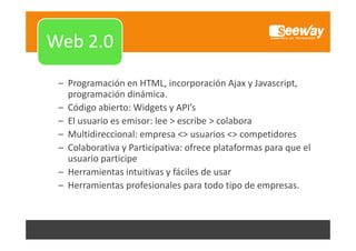 Web 1.0

Web 2.0
Web 2 0
– Programación en HTML, incorporación Ajax y Javascript, 
programación dinámica.
programación dinámica.
– Código abierto: Widgets y API’s
– El usuario es emisor: lee > escribe > colabora
– Multidireccional: empresa <> usuarios <> competidores
– Colaborativa y Participativa: ofrece plataformas para que el 
usuario participe
– Herramientas intuitivas y fáciles de usar
– H
Herramientas profesionales para todo tipo de empresas.
i
f i
l
d i d

 