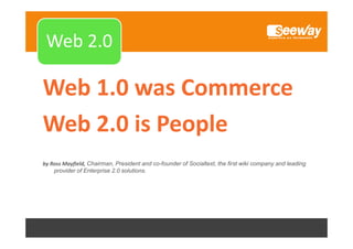 Web 1.0

Web 2.0
Web 2 0

Web 1.0 was Commerce
Web 2.0 is People 
Web 2 0 is People
by Ross Mayfield, Chairman, President and co-founder of Socialtext, the first wiki company and leading
provider of Enterprise 2.0 solutions.

 