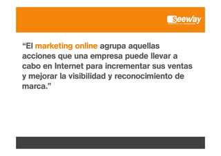 “El marketing online agrupa aquellas
acciones que una empresa puede llevar a
cabo en Internet para incrementar sus ventas
y mejorar la visibilidad y reconocimiento de
marca.”

 