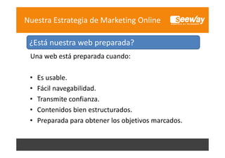 Nuestra Estrategia de Marketing Online
¿Está nuestra web preparada?
¿Está nuestra web preparada?
Una web está preparada cuando:
•
•
•
•
•

Es usable.
Es usable
Fácil navegabilidad.
Transmite confianza.
T
i
fi
Contenidos bien estructurados.
Preparada para obtener los objetivos marcados.

 