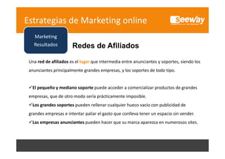Estrategias de Marketing online
Marketing
Resultados
R lt d

Redes de Afili d
R d d Afiliados

Una red de afiliados es el lugar que intermedia entre anunciantes y soportes, siendo los 
Una red de afiliados es el lugar que intermedia entre anunciantes y soportes siendo los
anunciantes principalmente grandes empresas, y los soportes de todo tipo.

El pequeño y mediano soporte puede acceder a comercializar productos de grandes 
empresas, que de otro modo sería prácticamente imposible.
empresas, que de otro modo sería prácticamente imposible.

Social 
S i l
Los grandes soportes pueden rellenar cualquier hueco vacío con publicidad de 
Media 
grandes empresas e intentar paliar el gasto que conlleva tener un espacio sin vender.
g
p
p
g
q
p
Marketing
M k i
Las empresas anunciantes pueden hacer que su marca aparezca en numerosos sites.

 