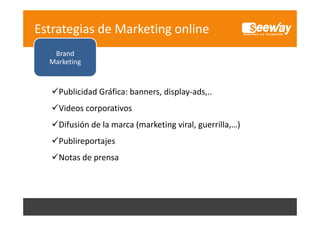 Estrategias de Marketing online
Brand
Marketing

Publicidad Gráfica: banners, display‐ads,..
Videos corporativos
Difusión de la marca (marketing viral, guerrilla,…)
Publireportajes
P bli
t j
Notas de prensa

Social 
S i l
Media 
Marketing
M k i

 