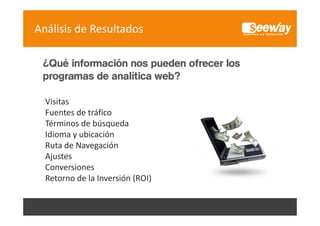 Análisis de Resultados
¿Qué información nos pueden ofrecer los
programas de analítica web?
Visitas
Fuentes de tráfico
Fuentes de tráfico
Términos de búsqueda
Idioma y ubicación
y
Ruta de Navegación
Ajustes
Conversiones
C
i
Retorno de la Inversión (ROI)

 