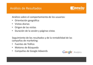 Análisis de Resultados
Análisis sobre el comportamiento de los usuarios:
Análisis sobre el comportamiento de los usuarios:
• Orientación geográfica
• Visitas diarias
• Origen de las visitas
• Duración de la sesión y páginas vistas
Seguimiento de los resultados y de la rentabilidad de las 
campañas de marketing:
ñ d
k i
• Fuentes de Tráfico
• Motores de Búsqueda
Motores de Búsqueda
• Campañas de Google Adwords

 
