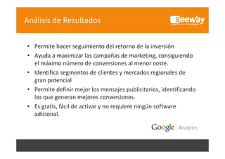 Análisis de Resultados
• Permite hacer seguimiento del retorno de la inversión
• Ayuda a maximizar las campañas de marketing, consiguiendo 
el máximo número de conversiones al menor coste.
l á i
ú
d
i
l
• Identifica segmentos de clientes y mercados regionales de 
gran potencial
gran potencial
• Permite definir mejor los mensajes publicitarios, identificando 
los que generan mejores conversiones.
los que generan mejores conversiones
• Es gratis, fácil de activar y no requiere ningún software 
adicional.

 