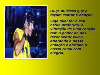 Ouça músicas que o
façam cantar e dançar.
Seja qual for o seu
estilo preferido, a
vibração de uma canção
tem o poder de nos
fazer sentir vivos ,
aflorando a nossa
emoção e abrindo o
nosso canal com
alegria.
 